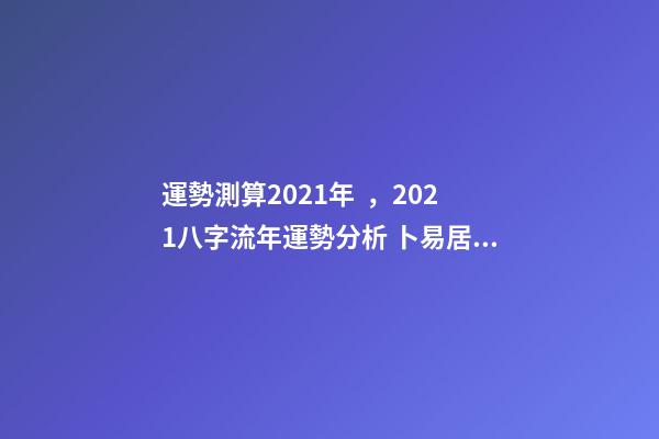 運勢測算2021年，2021八字流年運勢分析 卜易居2021年運勢，2021年生肖運勢大全-第1張-觀點-玄機派